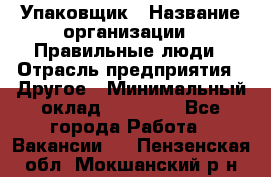 Упаковщик › Название организации ­ Правильные люди › Отрасль предприятия ­ Другое › Минимальный оклад ­ 25 000 - Все города Работа » Вакансии   . Пензенская обл.,Мокшанский р-н